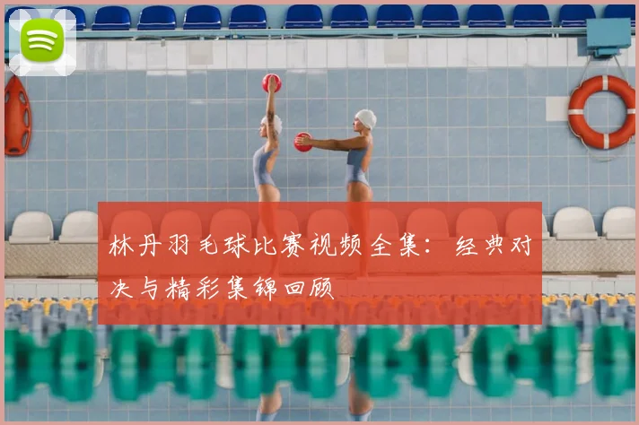 林丹羽毛球比赛视频全集：经典对决与精彩集锦回顾