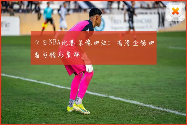 今日NBA比赛录像回放：高清全场回看与精彩集锦