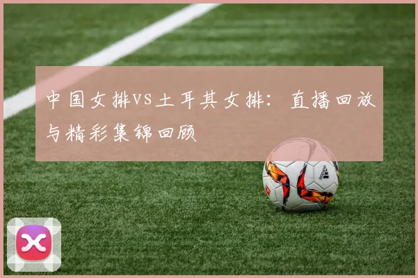 中国女排vs土耳其女排:直播回放与精彩集锦回顾