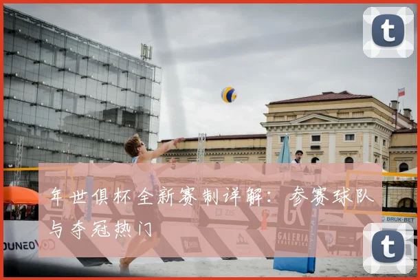 年世俱杯全新赛制详解：参赛球队与夺冠热门