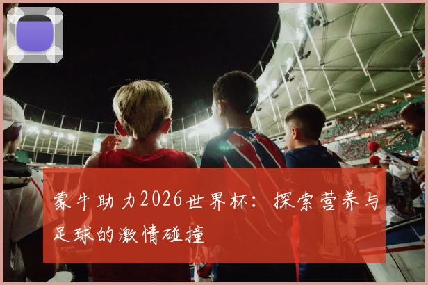 蒙牛助力2026世界杯：探索营养与足球的激情碰撞