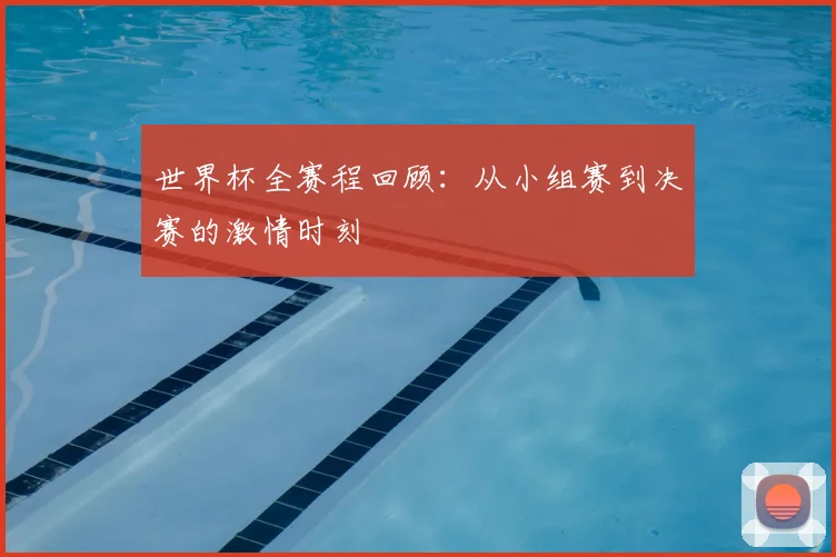 世界杯全赛程回顾：从小组赛到决赛的激情时刻
