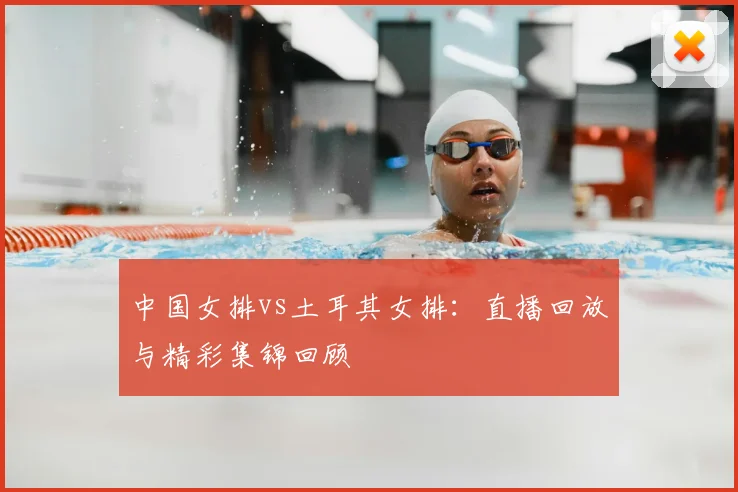 中国女排vs土耳其女排:直播回放与精彩集锦回顾