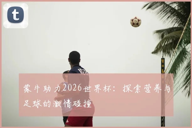 蒙牛助力2026世界杯：探索营养与足球的激情碰撞