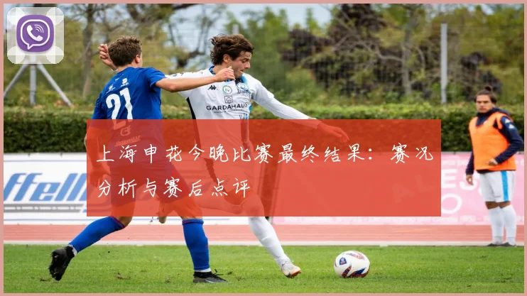 上海申花今晚比赛最终结果：赛况分析与赛后点评